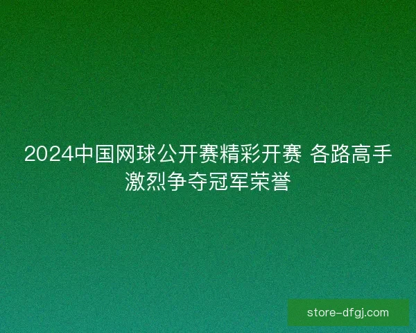 2024中国网球公开赛精彩开赛 各路高手激烈争夺冠军荣誉