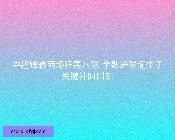 中超锋霸两场狂轰八球 半数进球诞生于关键补时时刻